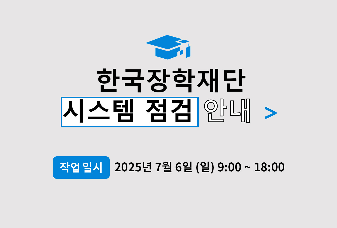 한국장학재단 시스템의 안정적인 운영을 위해 다음과 같이 시스템 정기 점검을 수행합니다.

작업시간동안 아래 재단 홈페이지 및 모바일 서비스가 중단되므로 이 점 많은 양해 부탁드립니다.

▶ 작업 일시: 2025년 7월 6일 (일) 09:00 ~ 18:00

▶ 작업 내용: 시스템 정기 점검

※ 작업시간 동안 홈페이지 및 모바일 서비스가 중지됩니다.

이용에 불편을 드려 죄송합니다.

더욱 나은 서비스를 위해 최선의 노력을 다하겠습니다.

감사합니다.