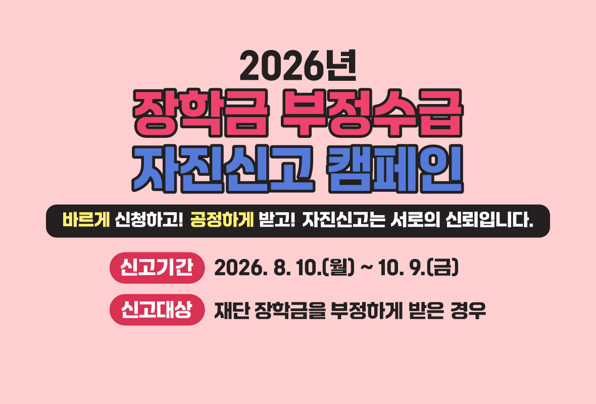 2026년 장학금 부정수급 자진신고 캠페인
바르게 신청하고! 공정하게 받고! 자진신고는 서로의 신뢰입니다.
신고기간: 2026년 8월 10일 월요일부터 10월 9일 금요일까지
신고대상: 재단 장학금을 부정하게 받은 경우