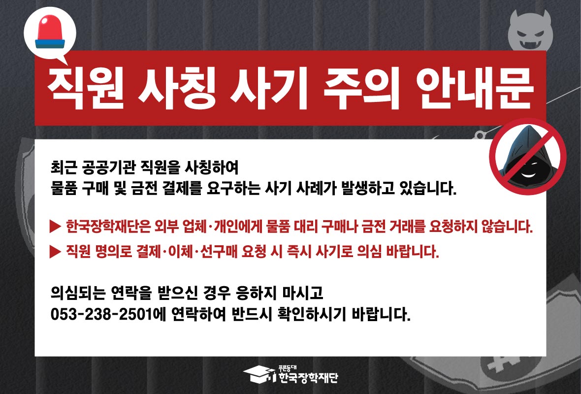 직원 사칭 사기 주의 안내문 - 최근 공공기관직원을 사칭하여 물품 구매 및 금전 결제를 요구하는 사기 사례가 발생하고 있습니다. ▶한국장학재단은 외부 업체, 개인에게 물품 구매나 금전 거래를 요청하지 않습니다. ▶직원 명의로 결제, 이체, 선구매 요청 시 즉시 사기로 의심 바랍니다. 의심되는 연락을 받으신 경우 받으신 경우 응하지 마시고 053-238-2501에 연락하여 반드시 확인하시기 바랍니다.