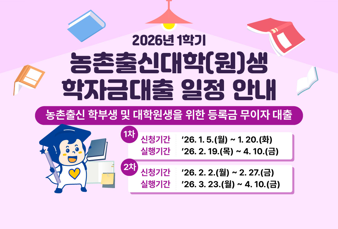 2026년 1학기

농촌출신대학(원)생 학자금대출 일정 안내

농촌출신 학부생 및 대학원생을 위한 등록금 무이자 대출

1차
 - 신청기간: '26.1.5.(월) ~ 1.20.(화)
 - 실행기간: '26.2.16(월) ~ 4.10.(금)

2차
 - 신청기간: '26.2.2(월) ~ 2.27.(금)
 - 실행기간: '26.3.23(월) ~ 4.10.(금)