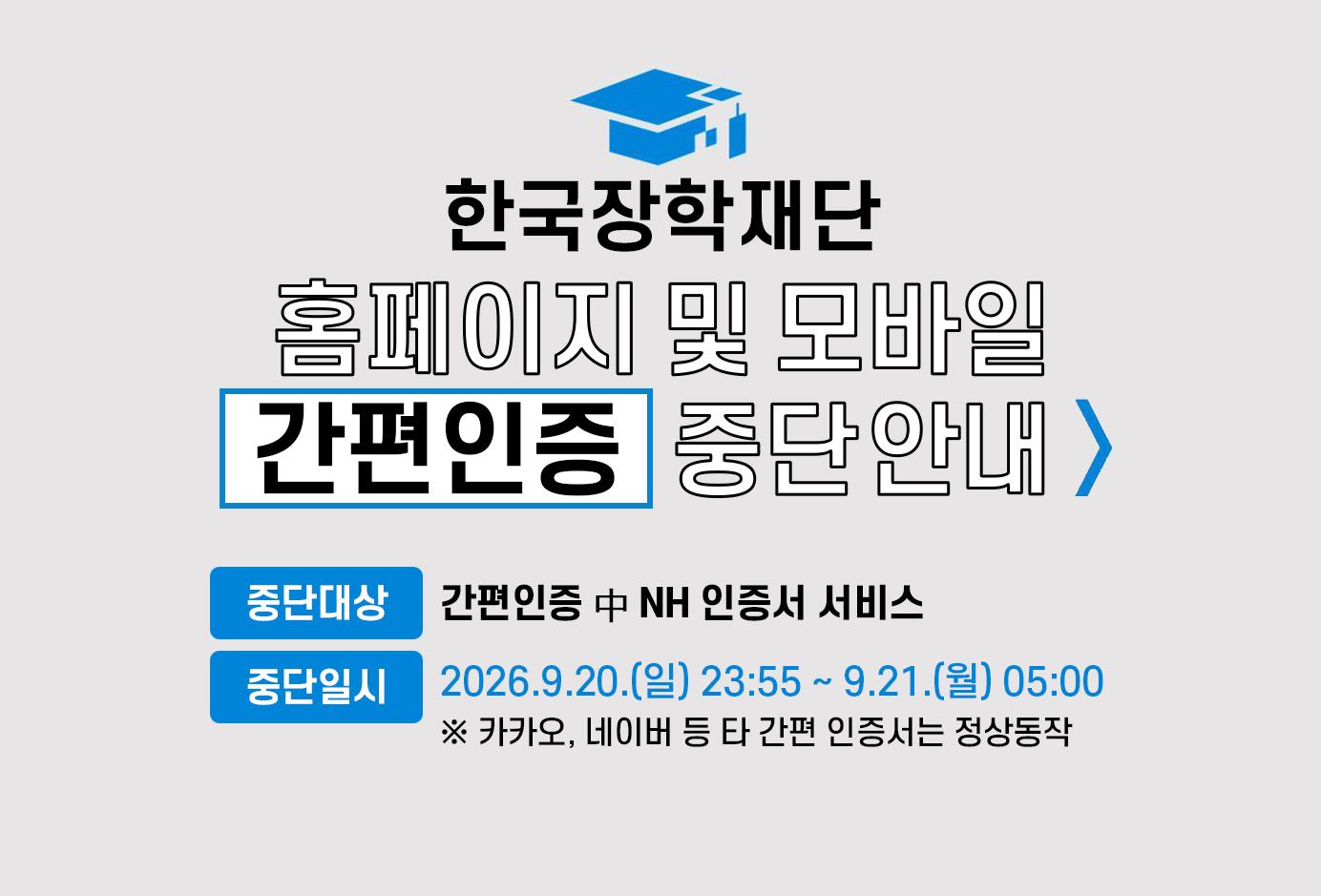 한국장학재단 홈페이지 및 모바일 간편인증 중단 안내
중단대상: 간편인증 중 NH인증서 서비스
중단일시: 2026년 9월 20일 일요일 23시 55분 부터 9월 21일 월요일 05시까지
카카오, 네이버 등 타 간편 인증서는 정상 동작