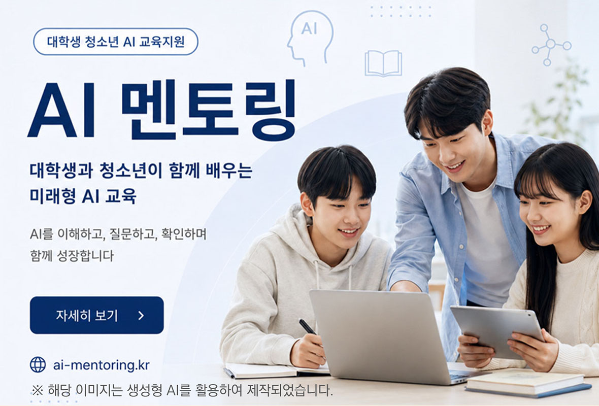 대학생 청소년 AI교육지원
AI 멘토링
대학생과 청소년이 함께 배우는 미래형 AI 교육
AI를 이해하고, 질문하고, 확인하며 함께 성장합니다.
자세히보기
ai-mentoring.kr
※ 해당 이미지는 생성형 AI를 활용하여 제작되었습니다.