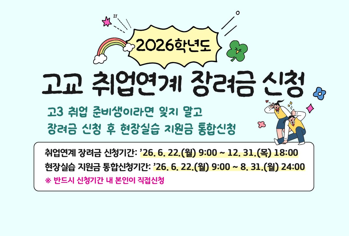 2026학년도 고교 취업연계 장려금 신청

고3 취업 준비생이라면 잊지 말고 장려금 신청 후 현장실습 지원금 통합신청

취업연계 장려금 신청기간: 2026년 6월 22일 월요일 9시 부터 12월 31일 목요일 18시 까지

현장실습 지원금 통합신청기간: 2026년 6월 22일 월요일 9시 부터 8월 31일 월요일 24시 까지
 * 반드시 신청기간 내 본인이 직접 신청