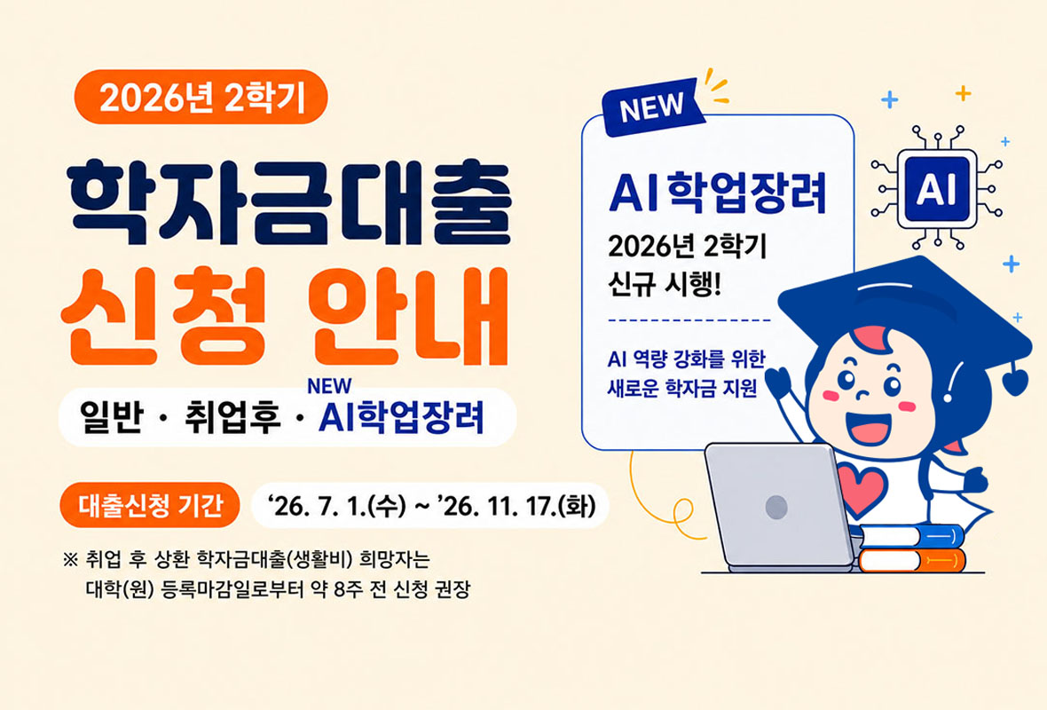 2026년 2학기

학자금 대출 신청 안내 일반 취업후 NEW AI학업장려

NEW AI학업장려 2026년 2학기 신규  시행! AI 역량 강화를 위한 새로운 학자금 지원

대출신청기간: 2026년 7월 1일 수요일 부터 2026년 11월 17일 화요일까지

취업 후 상환 학자금대출(생활비) 희망자는 대학(원) 등록마감일로부터 약 8주전 신청 권장