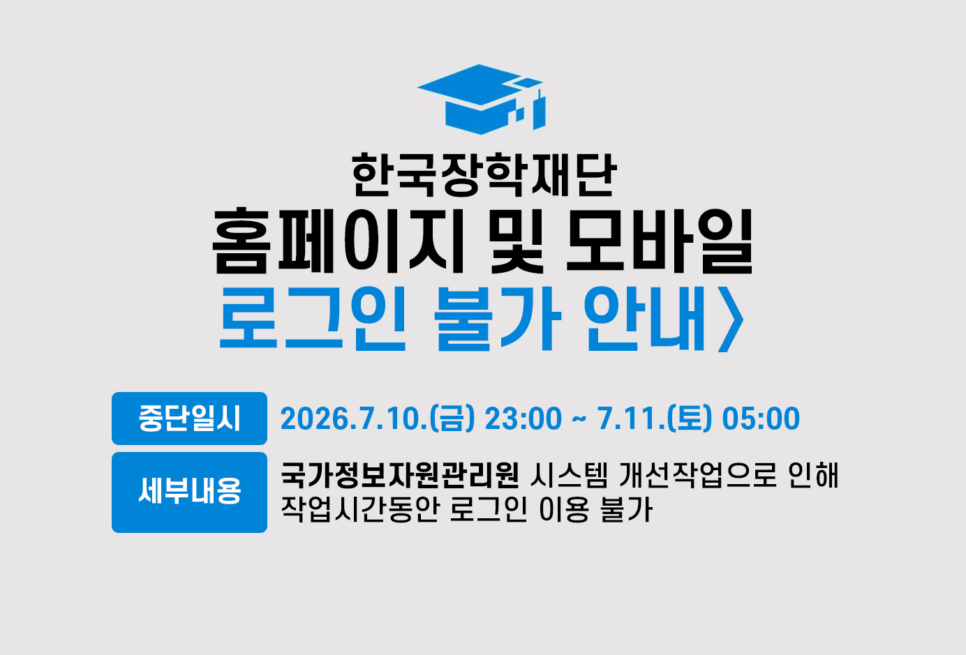 한국장학재단 홈페이지 및 모바일 로그인 불가 안내

중단일시: 2026년 7월 10일 금요일 23시 부터 7월 11일 토요일 05시 까지

세부내용: 국가정보자원관리원 시스템 개선작으로 인해 작업시간동안 로그인 이용 불가