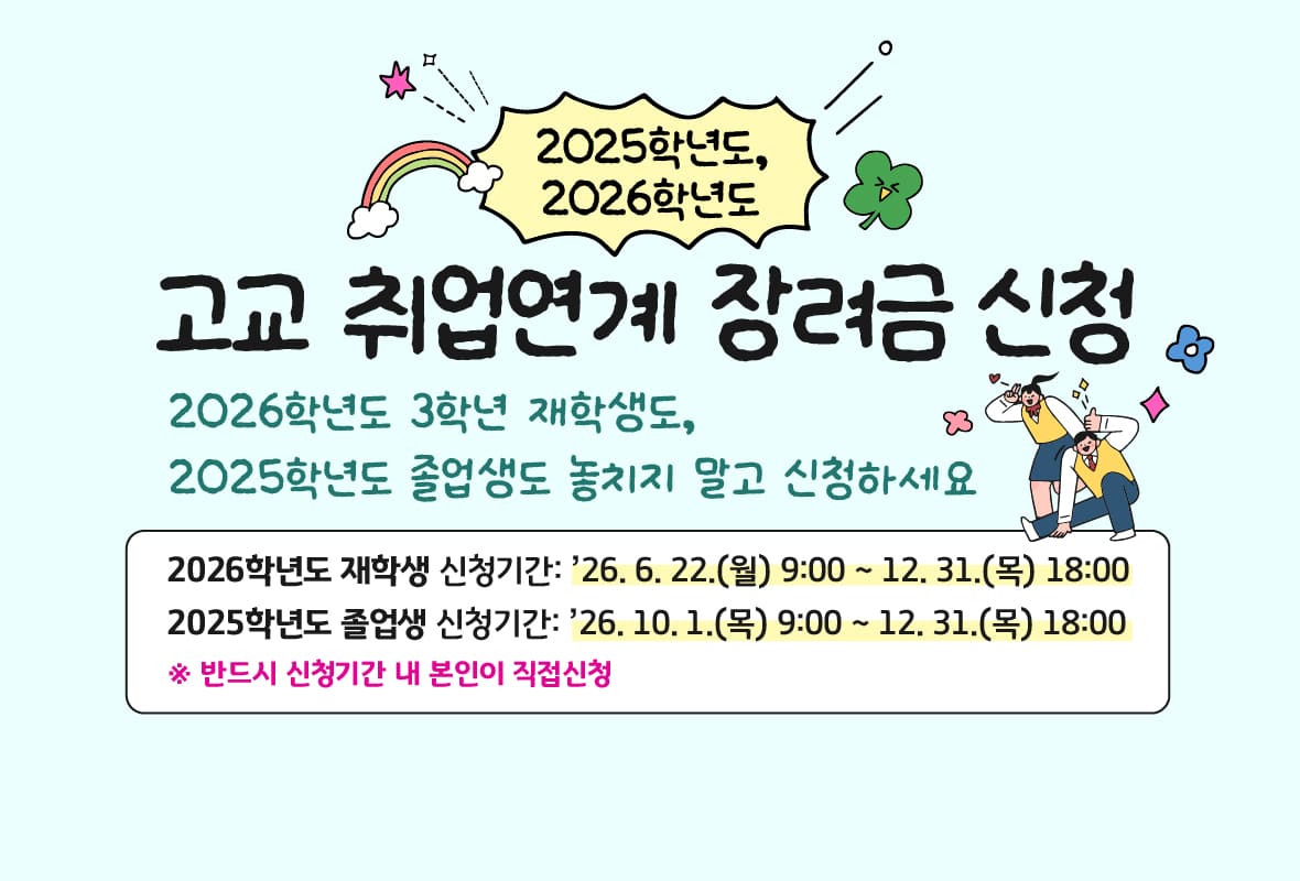 2025학년도, 2026학년도 고교 취업연계 장려금 신청
2026학년도 3학년 재학생도, 
2025학년도 졸업생도 놓치지 말고 신청하세요.

2026학년도 재학생 신청기간: 2026년 6월 22일 월요일 9시부터 12월 31일 목요일 18시까지
2025학년도 졸업생 신청기간: 2026년 10월 1일 목요일 9시부터 12월 31일 목요일 18시까지
반드시 신청기간 내 본인이 직접신청
