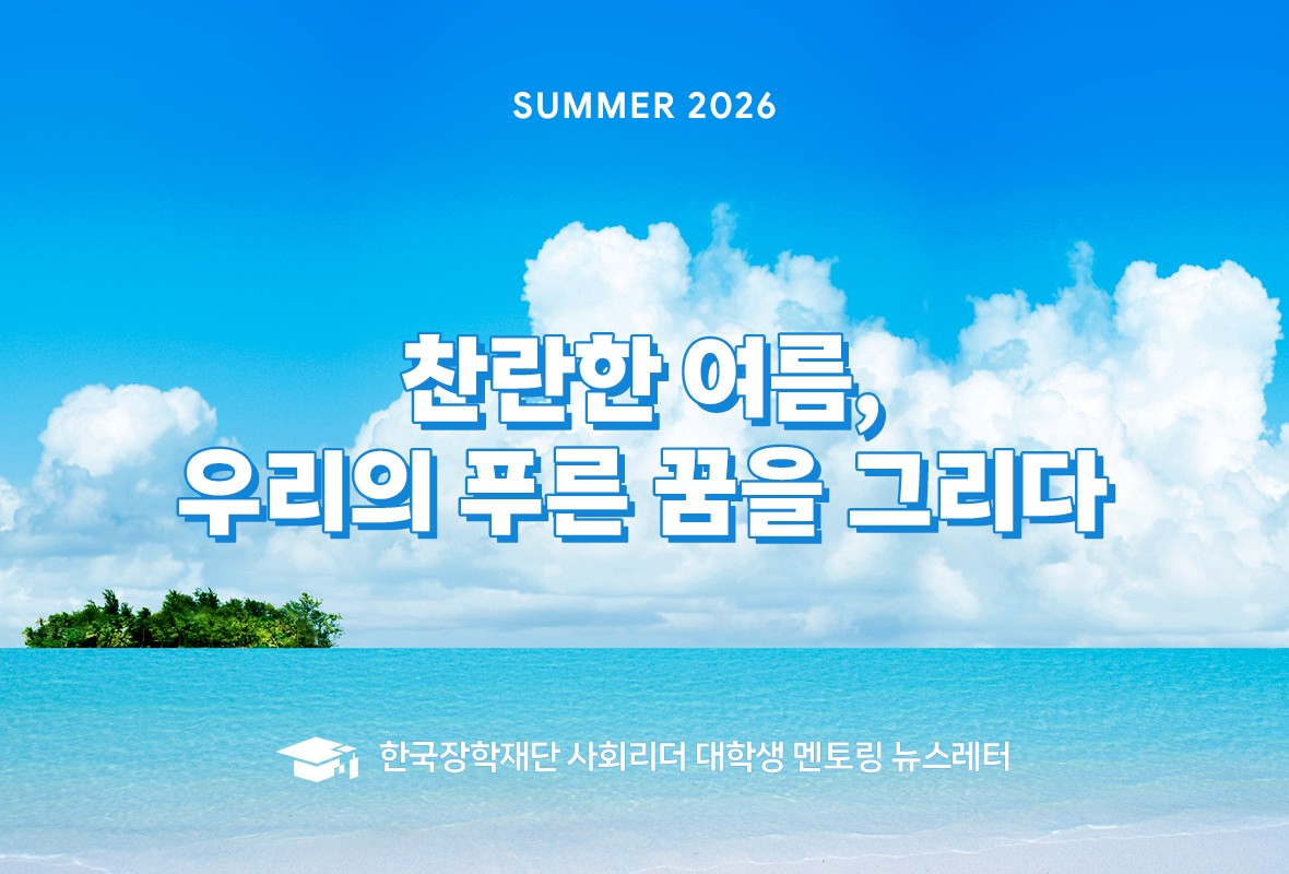 SUMMER 2026
찬란한 여름, 우리의 푸른 꿈을 그리다
한국장학재단 사회리더 대학생 멘토링 뉴스레터