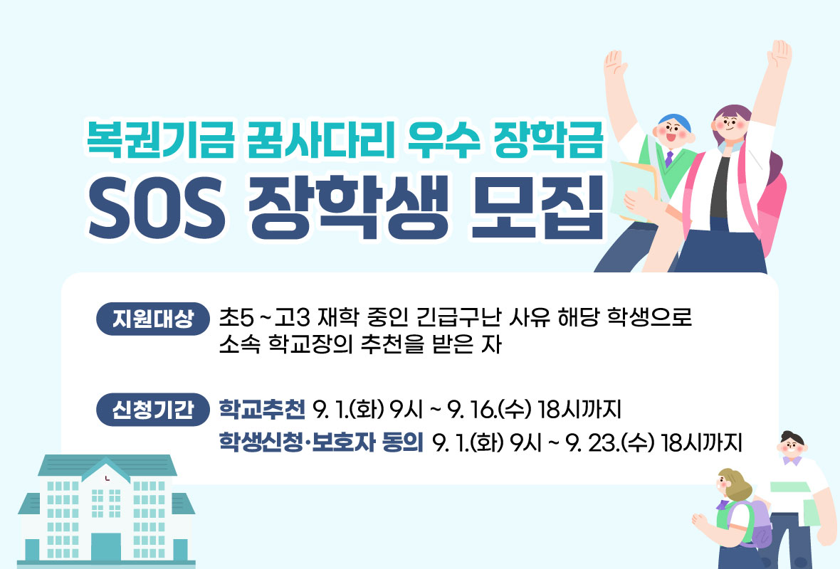 복권기금 꿈사다리 우수 장학금 
SOS 장학생 모집
지원대상 초5~고3 재학 중인 긴급구난 사유 해당 학생으로 소속 학교장의 추천을 받은 자
신청기간 학교추천 9월 1일 화요일 9시부터 9월 16일 수요일 18시까지
학생신청, 보호자 동의 9월 1일 화요일 9시부터 9월 23일 수요일 18시까지
